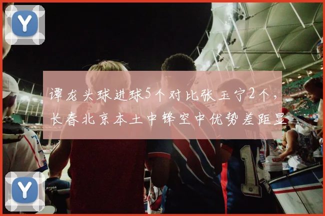 谭龙头球进球5个对比张玉宁2个,长春北京本土中锋空中优势差距显著