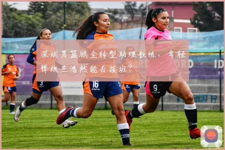 深圳男篮顾全转型助理教练，年轻锋线王浩然能否接班？