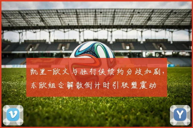凯里-欧文与独行侠续约分歧加剧，东欧组合解散倒计时引联盟震动