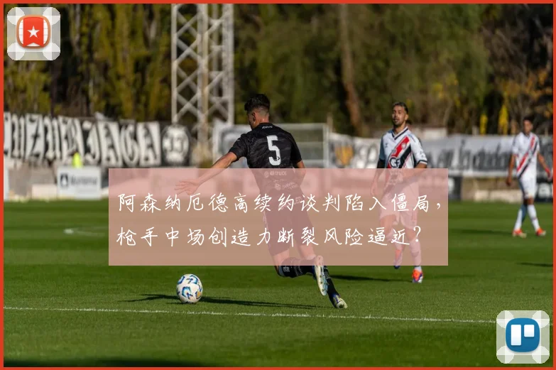 阿森纳厄德高续约谈判陷入僵局，枪手中场创造力断裂风险逼近？